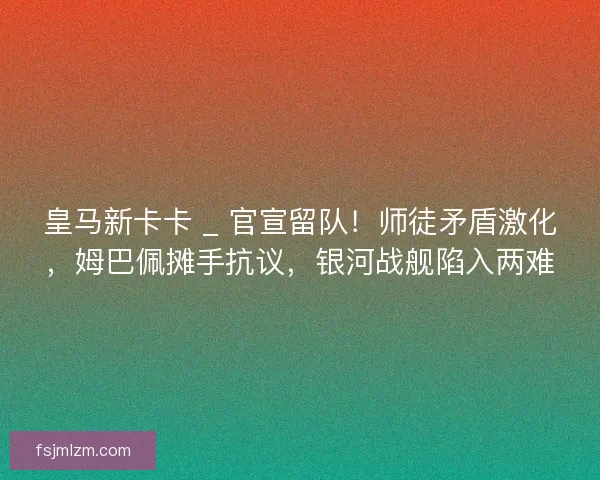 皇马新卡卡 _ 官宣留队！师徒矛盾激化，姆巴佩摊手抗议，银河战舰陷入两难