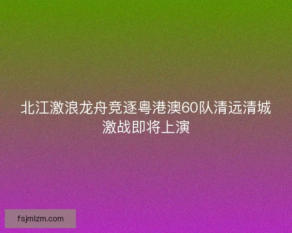 北江激浪龙舟竞逐粤港澳60队清远清城激战即将上演