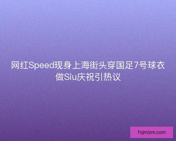 网红Speed现身上海街头穿国足7号球衣做Siu庆祝引热议
