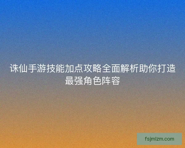 诛仙手游技能加点攻略全面解析助你打造最强角色阵容 诛仙手游技能加点攻略全面解析助你打造最强角色阵容