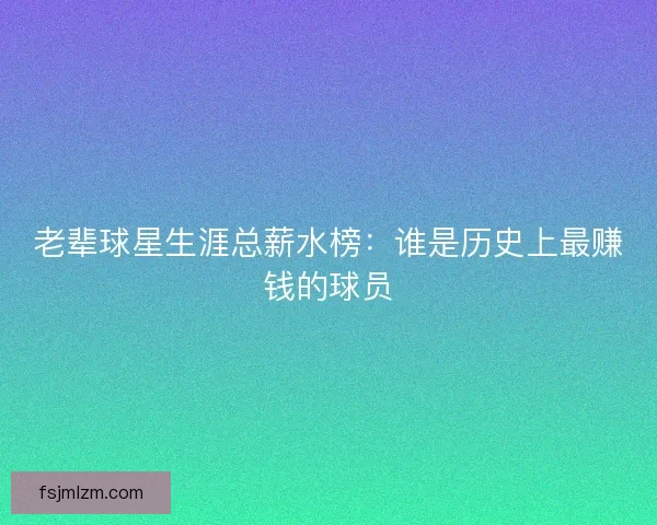 老辈球星生涯总薪水榜:谁是历史上最赚钱的球员 老辈球星生涯总薪水榜:谁是历史上最赚钱的球员
