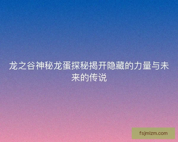 龙之谷神秘龙蛋探秘揭开隐藏的力量与未来的传说 龙之谷神秘龙蛋探秘揭开隐藏的力量与未来的传说