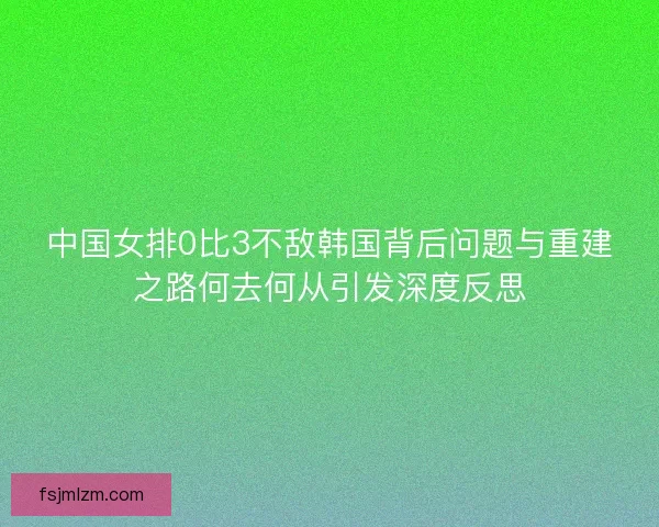中国女排0比3不敌韩国背后问题与重建之路何去何从引发深度反思 中国女排0比3不敌韩国背后问题与重建之路何去何从引发深度反思