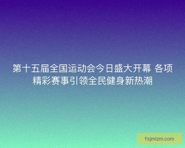 第十五届全国运动会今日盛大开幕 各项精彩赛事引领全民健身新热潮