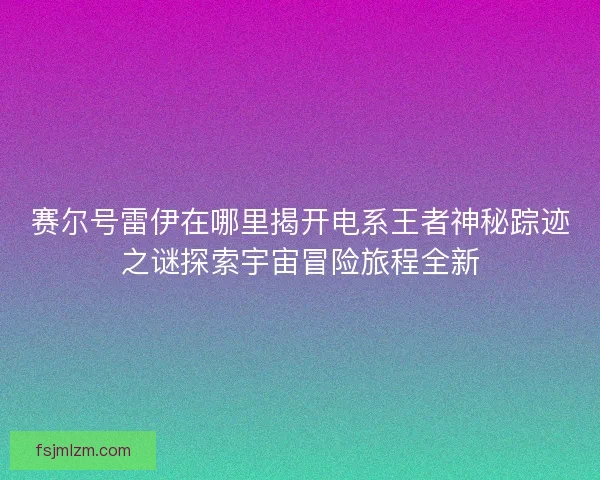 赛尔号雷伊在哪里揭开电系王者神秘踪迹之谜探索宇宙冒险旅程全新