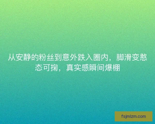 从安静的粉丝到意外跌入圈内，脚滑变憨态可掬，真实感瞬间爆棚