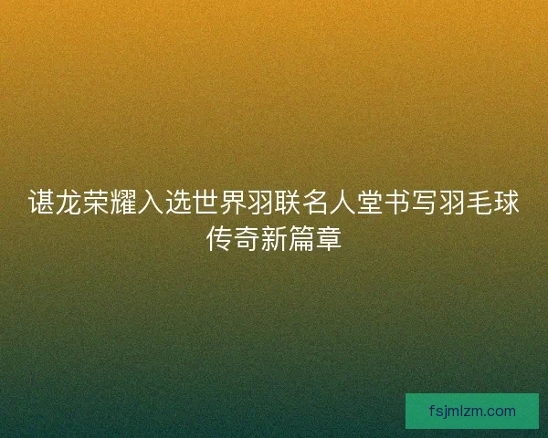 谌龙荣耀入选世界羽联名人堂书写羽毛球传奇新篇章