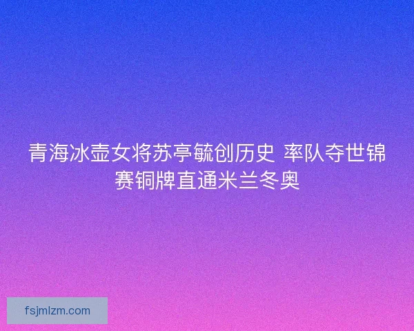 青海冰壶女将苏亭毓创历史 率队夺世锦赛铜牌直通米兰冬奥