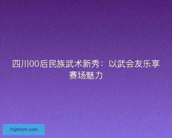 四川00后民族武术新秀：以武会友乐享赛场魅力
