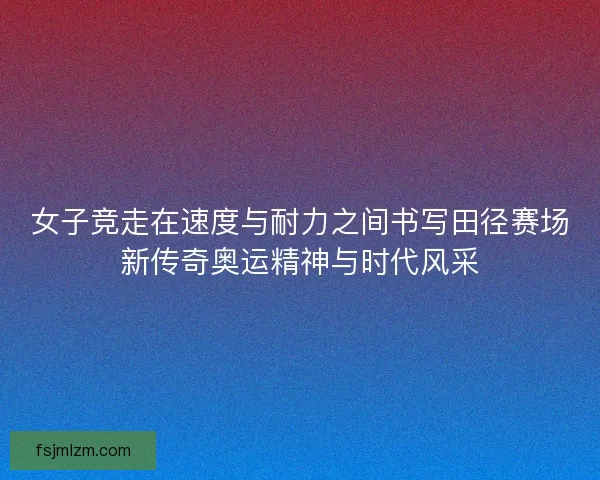 女子竞走在速度与耐力之间书写田径赛场新传奇奥运精神与时代风采