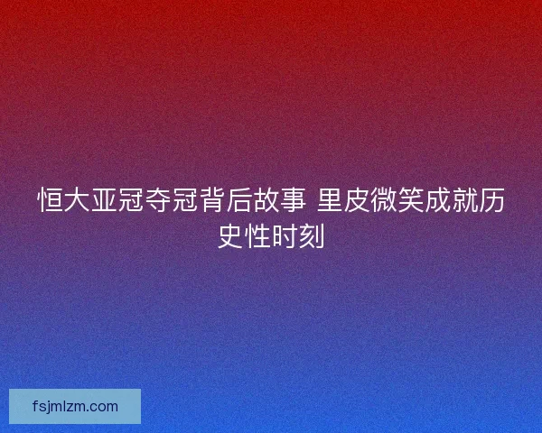 恒大亚冠夺冠背后故事 里皮微笑成就历史性时刻