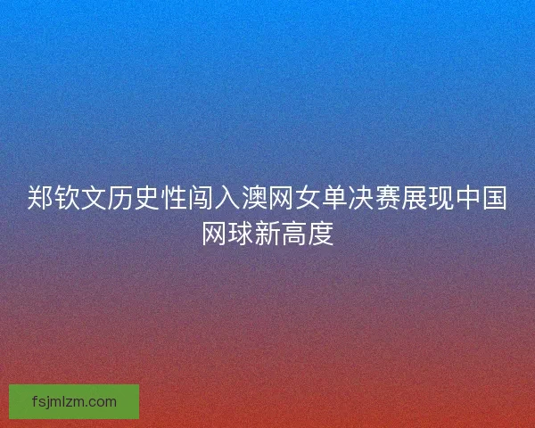 郑钦文历史性闯入澳网女单决赛展现中国网球新高度 郑钦文历史性闯入澳网女单决赛展现中国网球新高度