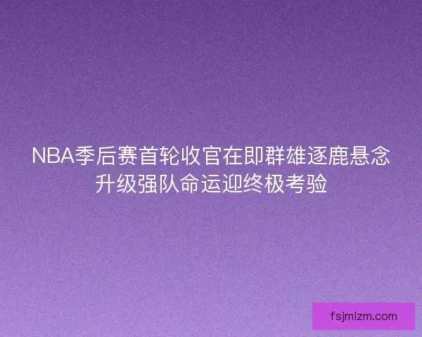 NBA季后赛首轮收官在即群雄逐鹿悬念升级强队命运迎终极考验