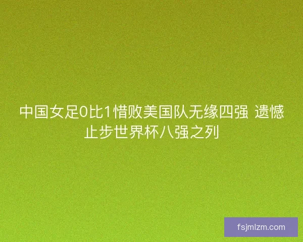 中国女足0比1惜败美国队无缘四强 遗憾止步世界杯八强之列