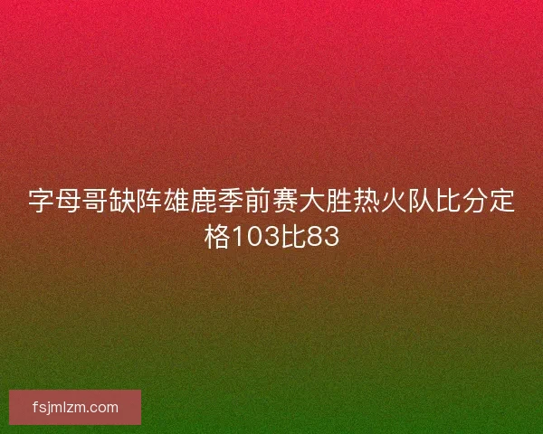 字母哥缺阵雄鹿季前赛大胜热火队比分定格103比83