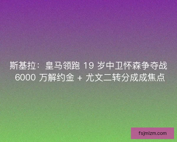 斯基拉：皇马领跑 19 岁中卫怀森争夺战 6000 万解约金 + 尤文二转分成成焦点
