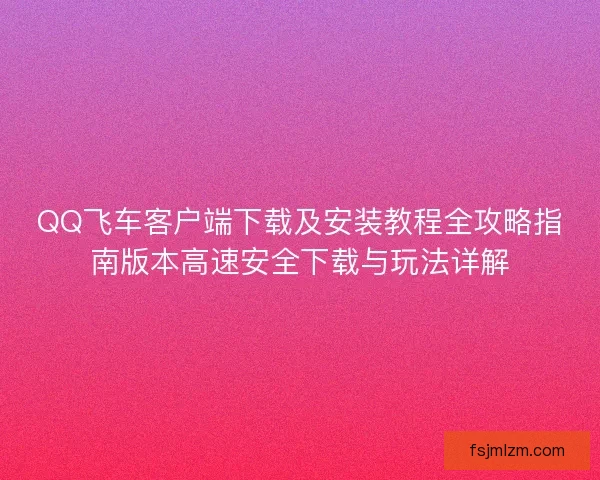 QQ飞车客户端下载及安装教程全攻略指南版本高速安全下载与玩法详解 QQ飞车客户端下载及安装教程全攻略指南版本高速安全下载与玩法详解