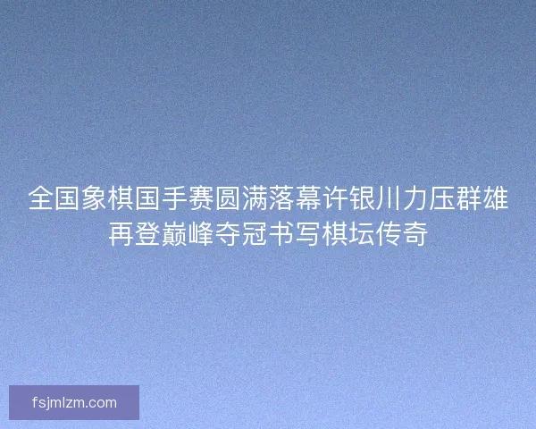全国象棋国手赛圆满落幕许银川力压群雄再登巅峰夺冠书写棋坛传奇 全国象棋国手赛圆满落幕许银川力压群雄再登巅峰夺冠书写棋坛传奇