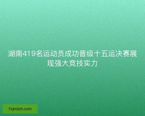湖南419名运动员成功晋级十五运决赛展现强大竞技实力