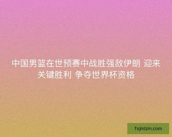 中国男篮在世预赛中战胜强敌伊朗 迎来关键胜利 争夺世界杯资格 中国男篮在世预赛中战胜强敌伊朗 迎来关键胜利 争夺世界杯资格