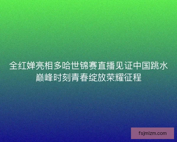 全红婵亮相多哈世锦赛直播见证中国跳水巅峰时刻青春绽放荣耀征程