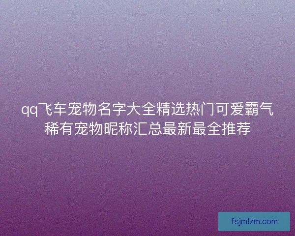 qq飞车宠物名字大全精选热门可爱霸气稀有宠物昵称汇总最新最全推荐 qq飞车宠物名字大全精选热门可爱霸气稀有宠物昵称汇总最新最全推荐
