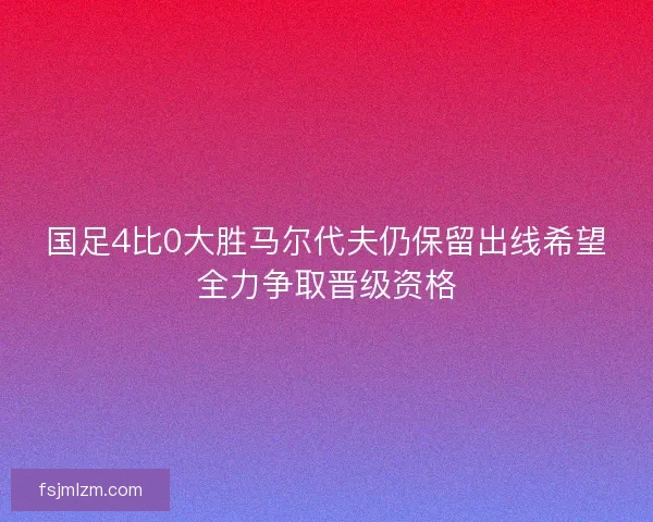国足4比0大胜马尔代夫仍保留出线希望全力争取晋级资格 国足4比0大胜马尔代夫仍保留出线希望全力争取晋级资格