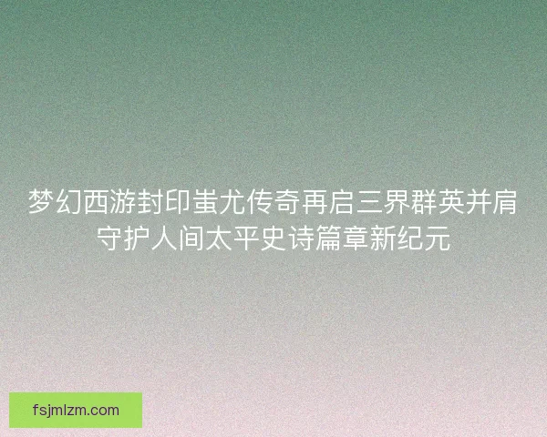 梦幻西游封印蚩尤传奇再启三界群英并肩守护人间太平史诗篇章新纪元